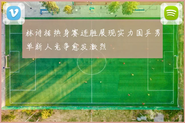 林诗栋热身赛连胜展现实力国乒男单新人竞争愈发激烈