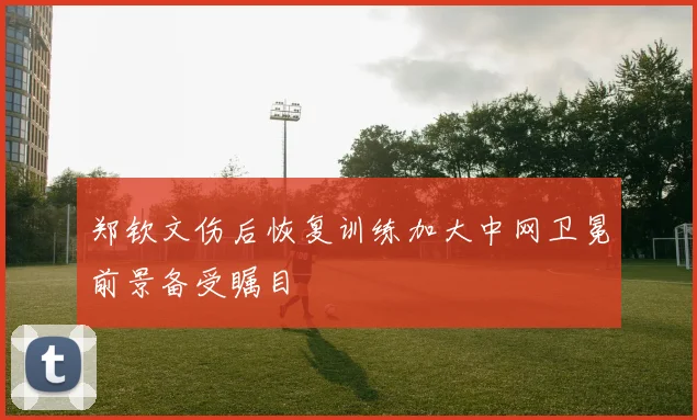 郑钦文伤后恢复训练加大中网卫冕前景备受瞩目